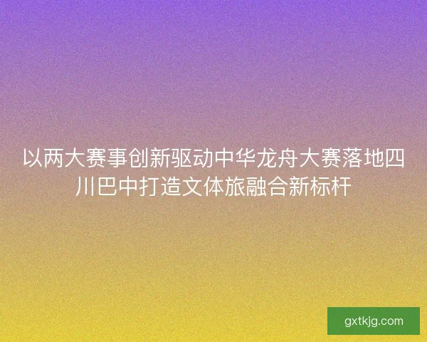 以两大赛事创新驱动中华龙舟大赛落地四川巴中打造文体旅融合新标杆