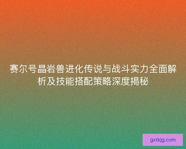 赛尔号晶岩兽进化传说与战斗实力全面解析及技能搭配策略深度揭秘