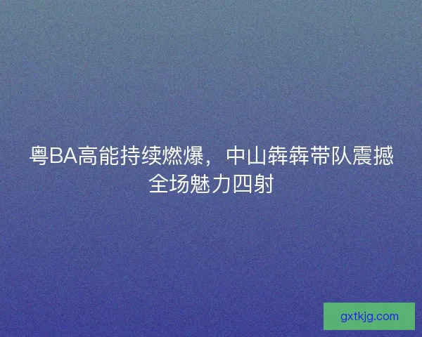 粤BA高能持续燃爆，中山犇犇带队震撼全场魅力四射