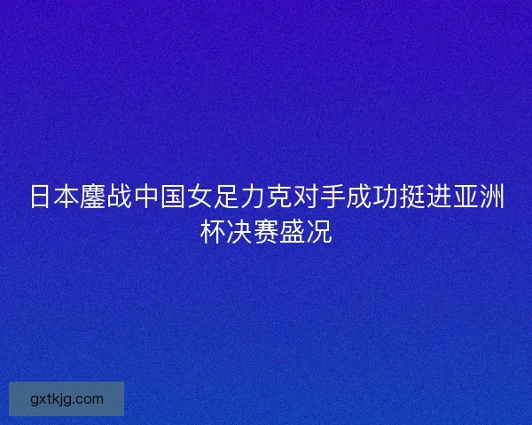 日本鏖战中国女足力克对手成功挺进亚洲杯决赛盛况