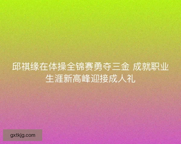 邱祺缘在体操全锦赛勇夺三金 成就职业生涯新高峰迎接成人礼