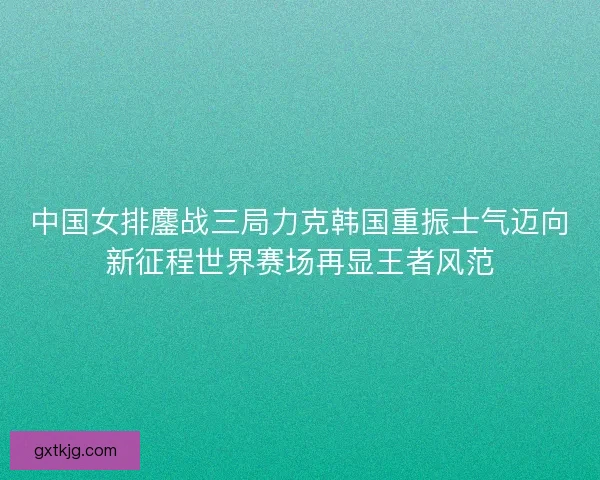 中国女排鏖战三局力克韩国重振士气迈向新征程世界赛场再显王者风范