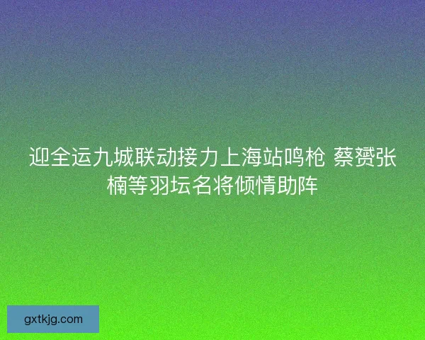 迎全运九城联动接力上海站鸣枪 蔡赟张楠等羽坛名将倾情助阵
