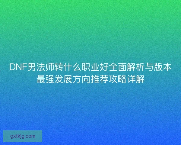 DNF男法师转什么职业好全面解析与版本最强发展方向推荐攻略详解
