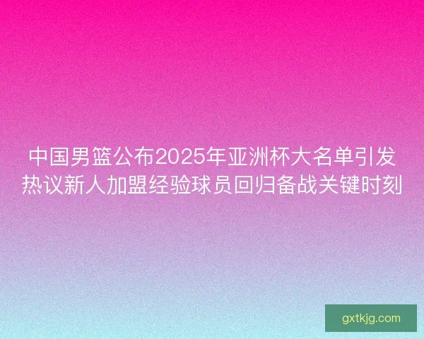 中国男篮公布2025年亚洲杯大名单引发热议新人加盟经验球员回归备战关键时刻