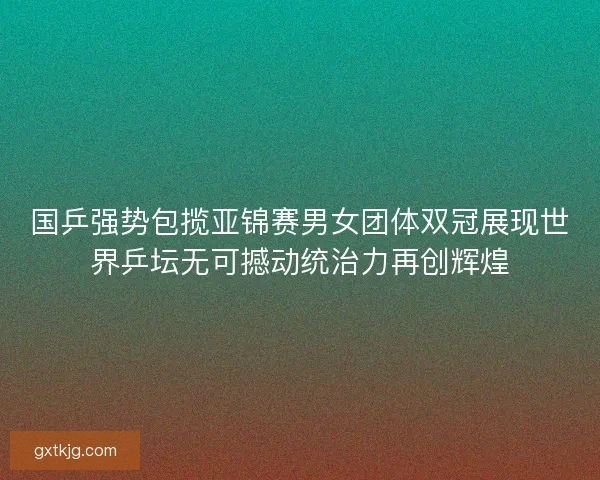 国乒强势包揽亚锦赛男女团体双冠展现世界乒坛无可撼动统治力再创辉煌