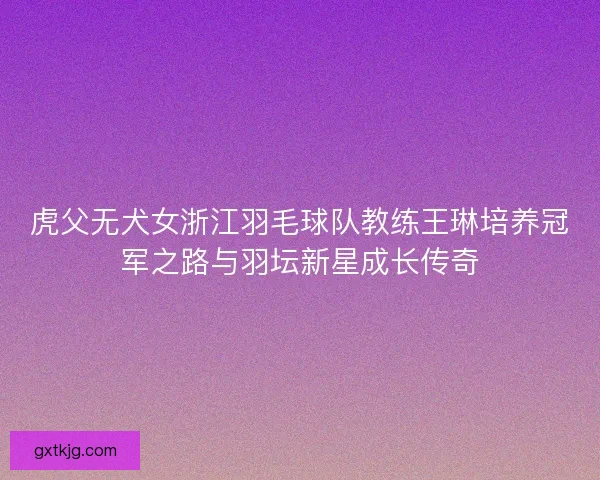 虎父无犬女浙江羽毛球队教练王琳培养冠军之路与羽坛新星成长传奇