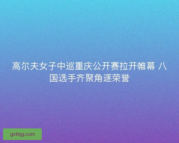 高尔夫女子中巡重庆公开赛拉开帷幕 八国选手齐聚角逐荣誉
