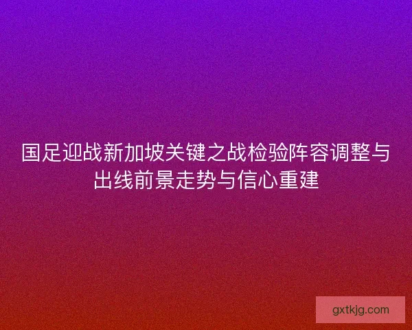 国足迎战新加坡关键之战检验阵容调整与出线前景走势与信心重建